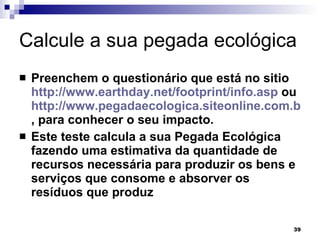 Calcule a sua pegada ecológica  Preenchem o questionário que está no sitio  http://www.earthday.net/footprint/info.asp  ou  http://www.pegadaecologica.siteonline.com.br , para conhecer o seu impacto.  Este teste calcula a sua Pegada Ecológica fazendo uma estimativa da quantidade de recursos necessária para produzir os bens e serviços que consome e absorver os resíduos que produz   