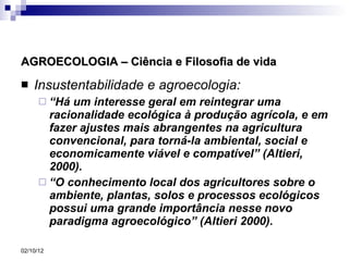 AGROECOLOGIA – Ciência e Filosofia de vida Insustentabilidade e agroecologia: “ Há um interesse geral em reintegrar uma racionalidade ecológica à produção agrícola, e em fazer ajustes mais abrangentes na agricultura convencional, para torná-la ambiental, social e economicamente viável e compatível” (Altieri, 2000). “ O conhecimento local dos agricultores sobre o ambiente, plantas, solos e processos ecológicos possui uma grande importância nesse novo paradigma agroecológico” (Altieri 2000). 