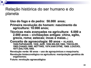 Relação histórica do ser humano e do planeta Uso do fogo e da pedra:  50.000  anos; Primeira revolução do homem: nascimento da agricultura: 10:000 anos; Técnicas mais avançadas na agricultura:  6.000 a 2.000 anos – civilizações antigas: china, egito, grecia, roma; astecas; incas e maias..; Conceito de agroecologia: 80 anos -   KLAGES, 1928.PAPADAKIS, 1938. AZZI, 1956.WILSIE,1962. TISCHLER, 1965.CHANG,1968. NETTING, 1974.VAN DYNE, 1969. LOUCKS, 1977.DALTON,1985. Revolução verde: 60 anos – uso de agroquimicos e maquinaria; Revolução bioteccnológica na agricultura: manipulação genética de organismos; Futuro: revolução agroecológica 