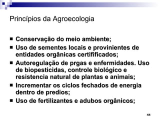 Princípios da Agroecologia   Conservação do meio ambiente; Uso de sementes locais e provinientes de entidades orgânicas certifificados; Autoregulação de prgas e enfermidades. Uso de biopesticidas, controle biológico e resistencia natural de plantas e animais; Incrementar os ciclos fechados de energia dentro de predios; Uso de fertilizantes e adubos orgânicos; 