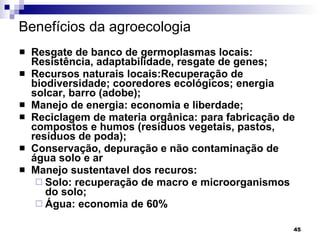 Benefícios da agroecologia   Resgate de banco de germoplasmas locais: Resistência, adaptabilidade, resgate de genes; Recursos naturais locais:Recuperação de biodiversidade; cooredores ecológicos; energia solcar, barro (adobe); Manejo de energia: economia e liberdade; Reciclagem de materia orgânica: para fabricação de compostos e humos (resíduos vegetais, pastos, resíduos de poda); Conservação, depuração e não contaminação de água solo e ar Manejo sustentavel dos recuros: Solo: recuperação de macro e microorganismos do solo; Água: economia de 60%  