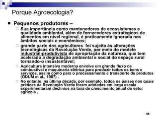 Porque Agroecologia? Pequenos produtores – Sua importância como mantenedores de ecossistemas e qualidade ambiental, além de fornecedores estratégicos de alimentos em nível regional, é praticamente ignorada nos âmbitos sociais e econômicos; grande parte dos agricultores  foi sujeita às alterações tecnológicas da Revolução Verde, por meio do modelo  industrial-produtivista  de apropriação da natureza, que tem acelerado a degradação ambiental e social do espaço rural tornando-o insustentável; Agricultura intensiva moderna envolve um grande fluxo de combustível e maquinaria elétrica para produzir todos os bens e serviços, assim como para o processamento e transporte de produtos (ODUM et al., 1987) .  No entanto, na última década, por exemplo, todos os países nos quais práticas de Revolução Verde foram adotadas em larga escala experimentaram declínios na taxa de crescimento anual do setor agrícola . 