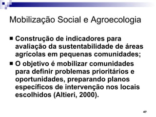 Mobilização Social e Agroecologia Construção de indicadores para avaliação da sustentabilidade de áreas agrícolas em pequenas comunidades; O objetivo é mobilizar comunidades para definir problemas prioritários e oportunidades, preparando planos específicos de intervenção nos locais escolhidos (Altieri, 2000). 