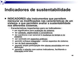 Indicadores de sustentabilidade INDICADORES são instrumentos que permitem mensurar as modificações nas características de um sistema- e que permitem avaliar a sustentabilidade nos diferentes sistemas.  Características importantes para os indicadores : ser significativo para  avaliação do sistema ; ter  validade, objetividade e consistência ;  ter coerência e ser sensível à  mudança no tempo e no sistema ; ser centrado em  aspectos práticos ; permitir enfoque  integrado r - vários aspectos do sistema; ser de  fácil mensuração ; permitir ampla participação dos  atores envolvidos  em sua definição; permitir a relação com outros indicadores, facilitando a  interação  entre eles. 
