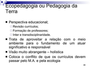 Ecopedagogia ou Pedagogia da Terra Perspectiva educacional; Revisão currículos; Formação de professores; Inter e transdisciplinaridade. Trata de aproveitar a relação com o meio ambiente para o fundamento de um atuar significativo e responsável Visão muito abrangente – holística Coloca o conflito de que os currículos devem passar pelo M.A. e pela ecologia  