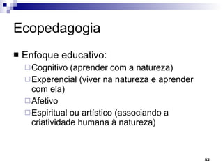 Ecopedagogia  Enfoque educativo: Cognitivo (aprender com a natureza) Experencial (viver na natureza e aprender com ela) Afetivo Espiritual ou artístico (associando a criatividade humana à natureza) 