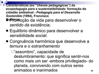 Características (ou “chaves pedagógicas”) da ecopedagogia para a sustentatibilidade: formação do cidadão ambietnal -  Pedagogia para el Desarrollo Sostenible  (1994), Francisco Gutiérrez Promoção da vida para desenvolver o  sentido da existência ; Equilíbrio dinâmico para desenvolver a  sensibilidade social . Congruência harmônica que desenvolve a  ternura  e o  estranhamento “ assombro”, capacidade de deslumbramento: que significa sentir-nos como mais um ser -embora privilegiado- do planeta, convivendo com outros seres animados e inanimados 