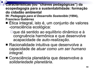 Características (ou “chaves pedagógicas”) da ecopedagogia para a sustentabilidade: formação do cidadão ambiental  IN:  Pedagogia para el Desarrollo Sostenible  (1994), Francisco Gutiérrez Ética integral, isto é, um conjunto de valores -consciência ecológica: que dá sentido ao equilíbrio dinâmico e à congruência harmônica e que desenvolve acapacidade de  auto-realização . Racionalidade intuitiva que desenvolve a capacidade de  atuar como um ser humano integral . Consciência planetária que desenvolve a  solidariedade planetária . 