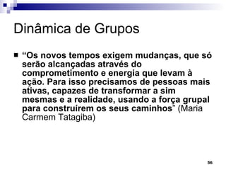 Dinâmica de Grupos  “ Os novos tempos exigem mudanças, que só serão alcançadas através do comprometimento e energia que levam à ação. Para isso precisamos de pessoas mais ativas, capazes de transformar a sim mesmas e a realidade, usando a força grupal para construírem os seus caminhos ” (Maria Carmem Tatagiba) 