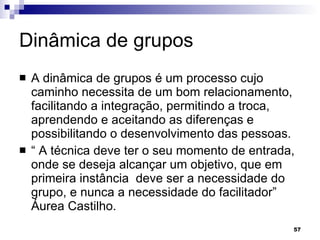 Dinâmica de grupos A dinâmica de grupos é um processo cujo caminho necessita de um bom relacionamento, facilitando a integração, permitindo a troca, aprendendo e aceitando as diferenças e possibilitando o desenvolvimento das pessoas. “  A técnica deve ter o seu momento de entrada, onde se deseja alcançar um objetivo, que em primeira instância  deve ser a necessidade do grupo, e nunca a necessidade do facilitador” Áurea Castilho. 