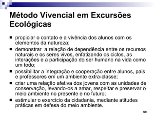 Método Vivencial em Excursões Ecológicas propiciar o contato e a vivência dos alunos com os elementos da natureza; demonstrar  a relação de dependência entre os recursos naturais e os seres vivos, enfatizando os ciclos, as interações e a participação do ser humano na vida como um todo; possibilitar a integração e cooperação entre alunos, pais e professores em um ambiente extra-classe; criar uma relação afetiva dos jovens com as unidades de conservação, levando-os a amar, respeitar e preservar o meio ambiente no presente e no futuro; estimular o exercício da cidadania, mediante atitudes práticas em defesa do meio ambiente. 