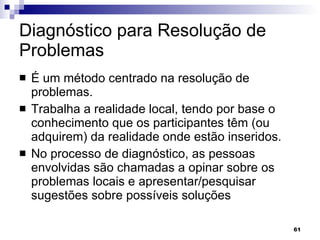 Diagnóstico para Resolução de Problemas  É um método centrado na resolução de problemas.  Trabalha a realidade local, tendo por base o conhecimento que os participantes têm (ou adquirem) da realidade onde estão inseridos.  No processo de diagnóstico, as pessoas envolvidas são chamadas a opinar sobre os problemas locais e apresentar/pesquisar sugestões sobre possíveis soluções  