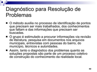 Diagnóstico para Resolução de Problemas  O método auxilia no processo de identificação de pontos que precisam ser mais trabalhados, dos conhecimentos que faltam e das informações que precisam ser buscadas.  O grupo é estimulado a procurar informações via revisão de literatura, pesquisa em documentos nos arquivos municipais, entrevistas com pessoas do bairro, do município, técnicos e autoridades.  Assim, tanto o diagnóstico dos problemas quanto as soluções propostas são parte de um processo coletivo de construção do conhecimento da realidade local.  