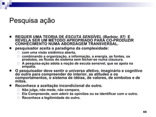 Pesquisa ação   REQUER UMA TEORIA DE  ESCUTA SENSÍVEL (Barbier, 97)  E REVELA SER UM MÉTODO APROPRIADO PARA CO-PRODUZIR CONHECIMENTO NUMA ABORDAGEM TRANSVERSAL. pesquisador aceita o paradigma da complexidade: com uma visão sistêmica aberta,  combinando a organização, a informação, a energia, as fontes, os produtos, os fluxos do sistema sem fechar-se numa clausura. A pesquisa-ação adota a noção de escuta sensível, que se apoia na empatia.  O pesquisador deve sentir o universo afetivo, imaginário e cognitivo do outro para compreender do interior, as atitudes e os comportamentos, o sistema de idéias, de valores, de símbolos e de mitos. Reconhece a aceitação incondicional do outro.  Não julga, não mede, não compara.  Ela Compreende, sem aderir às opiniões ou se identificar com o outro.  Reconhece a legitimidade do outro. 