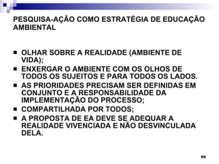 PESQUISA-AÇÃO COMO ESTRATÉGIA DE EDUCAÇÃO AMBIENTAL OLHAR SOBRE A REALIDADE (AMBIENTE DE VIDA); ENXERGAR O AMBIENTE COM OS OLHOS DE TODOS OS SUJEITOS E PARA TODOS OS LADOS. AS PRIORIDADES PRECISAM SER DEFINIDAS EM CONJUNTO E A RESPONSABILIDADE DA IMPLEMENTAÇÃO DO PROCESSO; COMPARTILHADA POR TODOS; A PROPOSTA DE EA DEVE SE ADEQUAR A REALIDADE VIVENCIADA E NÃO DESVINCULADA DELA. 