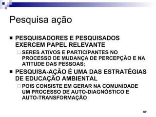 Pesquisa ação  PESQUISADORES E PESQUISADOS EXERCEM PAPEL RELEVANTE  SERES ATIVOS E PARTICIPANTES NO PROCESSO DE MUDANÇA DE PERCEPÇÃO E NA ATITUDE DAS PESSOAS; PESQUISA-AÇÃO É UMA DAS ESTRATÉGIAS DE EDUCAÇÃO AMBIENTAL POIS CONSISTE EM GERAR NA COMUNIDADE UM PROCESSO DE AUTO-DIAGNÓSTICO E AUTO-TRANSFORMAÇÃO 
