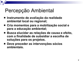 Percepção Ambiental Instrumento de avaliação da realidade ambiental local ou regional; Cria momentos para a mobilização social e para a educação ambiental; Busca elucidar as relações de causa e efeito, com a finalidade de subsidiar a escolha de soluções para os projetos. Deve preceder as intervenções sócios ambientais. 