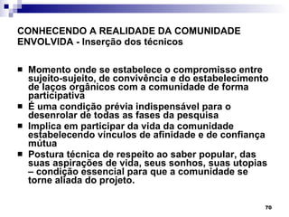 CONHECENDO A REALIDADE DA COMUNIDADE ENVOLVIDA - Inserção  dos técnicos Momento onde se estabelece o compromisso entre sujeito-sujeito, de convivência e do estabelecimento de laços orgânicos com a comunidade de forma participativa É uma condição prévia indispensável para o desenrolar de todas as fases da pesquisa Implica em participar da vida da comunidade estabelecendo vínculos de afinidade e de confiança mútua Postura técnica de respeito ao saber popular, das suas aspirações de vida, seus sonhos, suas utopias – condição essencial para que a comunidade se torne aliada  do projeto. 