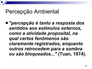 Percepção Ambiental "percepção é tanto a resposta dos sentidos aos estímulos externos, como a atividade proposital, na qual certos fenômenos são claramente registrados, enquanto outros retrocedem para a sombra ou são bloqueados..."  (Tuan, 1974).  
