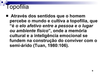 Topofilia  Através dos sentidos que o homem percebe o mundo e cultiva a topofilia, que “é  o elo afetivo entre a pessoa e o lugar ou ambiente físico ”, onde a memória cultural e a inteligência emocional se fundem na construção do conviver com o semi-árido (Tuan, 1980:106).  