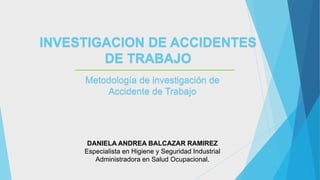 INVESTIGACION DE ACCIDENTES
DE TRABAJO
Metodología de investigación de
Accidente de Trabajo
DANIELA ANDREA BALCAZAR RAMIREZ
Especialista en Higiene y Seguridad Industrial
Administradora en Salud Ocupacional.
 