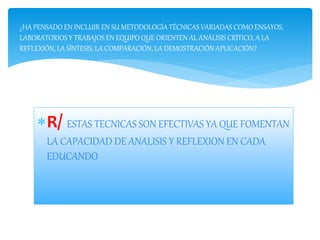 R/ ESTAS TECNICAS SON EFECTIVAS YA QUE FOMENTAN
LA CAPACIDAD DE ANALISIS Y REFLEXION EN CADA
EDUCANDO
¿HA PENSADO EN INCLUIR EN SU METODOLOGÍA TÉCNICAS VARIADAS COMO ENSAYOS,
LABORATORIOS Y TRABAJOS EN EQUIPO QUE ORIENTEN AL ANÁLISIS CRÍTICO, A LA
REFLEXIÓN, LA SÍNTESIS, LA COMPARACIÓN, LA DEMOSTRACIÓN APLICACIÓN?
 
