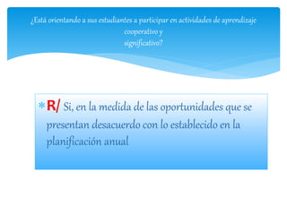 R/ Si, en la medida de las oportunidades que se
presentan desacuerdo con lo establecido en la
planificación anual
¿Está orientando a sus estudiantes a participar en actividades de aprendizaje
cooperativo y
significativo?
 