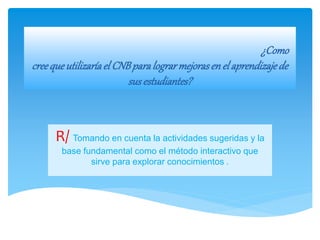 ¿Como
creequeutilizaríael CNBparalograrmejorasen el aprendizajede
susestudiantes?
R/ Tomando en cuenta la actividades sugeridas y la
base fundamental como el método interactivo que
sirve para explorar conocimientos .
 
