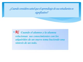 R/ Cuando el alumno y la alumna
relacionan sus conocimientos con los
adquiridos de un nuevo tema haciendo una
síntesis de un todo.
¿Cuandoconsideraustedque el aprendizajedesus estudianteses
significativo?
 