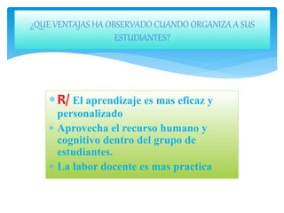 R/ El aprendizaje es mas eficaz y
personalizado
 Aprovecha el recurso humano y
cognitivo dentro del grupo de
estudiantes.
 La labor docente es mas practica
¿QUE VENTAJAS HA OBSERVADO CUANDO ORGANIZA A SUS
ESTUDIANTES?
 
