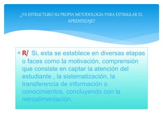 R/ Si, esta se establece en diversas etapas
o faces como la motivación, comprensión
que consiste en captar la atención del
estudiante , la sistematización, la
transferencia de información o
conocimientos, concluyendo con la
retroalimentación.
¿YA ESTRUCTURO SU PROPIA METODOLOGIA PARA ESTIMULAR EL
APRENDIZAJE?
 