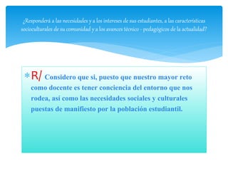 R/ Considero que si, puesto que nuestro mayor reto
como docente es tener conciencia del entorno que nos
rodea, así como las necesidades sociales y culturales
puestas de manifiesto por la población estudiantil.
¿Responderá a las necesidades y a los intereses de sus estudiantes, a las características
socioculturales de su comunidad y a los avances técnico - pedagógicos de la actualidad?
 