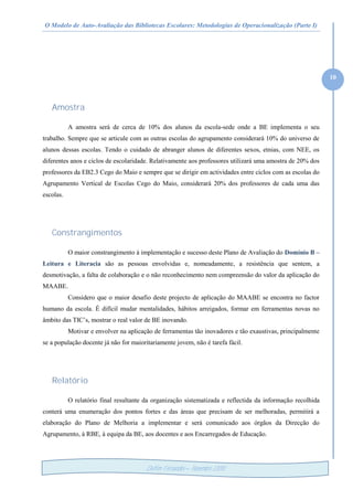 O Modelo de Auto-Avaliação das Bibliotecas Escolares: Metodologias de Operacionalização (Parte I)
10
Delfim Fernandes – Novembro /2010
Amostra
A amostra será de cerca de 10% dos alunos da escola-sede onde a BE implementa o seu
trabalho. Sempre que se articule com as outras escolas do agrupamento considerará 10% do universo de
alunos dessas escolas. Tendo o cuidado de abranger alunos de diferentes sexos, etnias, com NEE, os
diferentes anos e ciclos de escolaridade. Relativamente aos professores utilizará uma amostra de 20% dos
professores da EB2.3 Cego do Maio e sempre que se dirigir em actividades entre ciclos com as escolas do
Agrupamento Vertical de Escolas Cego do Maio, considerará 20% dos professores de cada uma das
escolas.
Constrangimentos
O maior constrangimento à implementação e sucesso deste Plano de Avaliação do Domínio B –
Leitura e Literacia são as pessoas envolvidas e, nomeadamente, a resistência que sentem, a
desmotivação, a falta de colaboração e o não reconhecimento nem compreensão do valor da aplicação do
MAABE.
Considero que o maior desafio deste projecto de aplicação do MAABE se encontra no factor
humano da escola. É difícil mudar mentalidades, hábitos arreigados, formar em ferramentas novas no
âmbito das TIC’s, mostrar o real valor de BE inovando.
Motivar e envolver na aplicação de ferramentas tão inovadores e tão exaustivas, principalmente
se a população docente já não for maioritariamente jovem, não é tarefa fácil.
Relatório
O relatório final resultante da organização sistematizada e reflectida da informação recolhida
conterá uma enumeração dos pontos fortes e das áreas que precisam de ser melhoradas, permitirá a
elaboração do Plano de Melhoria a implementar e será comunicado aos órgãos da Direcção do
Agrupamento, à RBE, à equipa da BE, aos docentes e aos Encarregados de Educação.
 