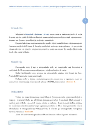 O Modelo de Auto-Avaliação das Bibliotecas Escolares: Metodologias de Operacionalização (Parte I)
1
Delfim Fernandes – Novembro /2010
Introdução
Seleccionei o Domínio B – Leitura e Literacia porque, como se poderia depreender da tarefa
da sessão anterior, está já definido este Domínio para a avaliação neste ano lectivo desde o ano transacto,
altura em que fizemos o nosso Plano de Acção para o quadriénio.
Por outro lado, tendo em conta que um dos grandes objectivos da Biblioteca e do Agrupamento
é aumentar os níveis de leitura e de literacia, contribuindo assim para a aprendizagem e o sucesso das
crianças e jovens, este objectivo integra-se nos objectivos anuais que constam dos grandes objectivos da
Escola e das suas prioridades.
Objectivos
Compreender como é que a auto-avaliação pode ser concretizada para demonstrar a
contribuição da BE para o ensino e aprendizagem e a missão e objectivos da escola.
Ganhar familiaridade com o processo de auto-avaliação adoptado pelo Modelo de Auto-
Avaliação RBE e capacitar para a sua aplicação.
Conhecer melhor as técnicas e instrumentos propostos, o modo como se organizam e podem ser
usados, tendo em conta que já no ano passado apliquei o MAABE, tendo avaliado o Domínio D.
Indicadores
Tentarei não me perder na grande exaustividade de elementos a avaliar comprometendo todo o
processo e o restante trabalho que a Biblioteca tem que desenvolver. É uma tarefa difícil conseguir o
equilíbrio entre o ideal e o exequível, para me orientar na melhoria e desenvolvimento de boas práticas,
não esquecendo outras áreas de intervenção urgentes e prioritárias na BE do meu Agrupamento, como a
informatização do catálogo online e a Política de Gestão da colecção, que foram apontados como pontos
fracos na avaliação do Domínio D.
Assim, irei desenvolver a aplicação do MAABE tendo em conta os seguintes indicadores:
 