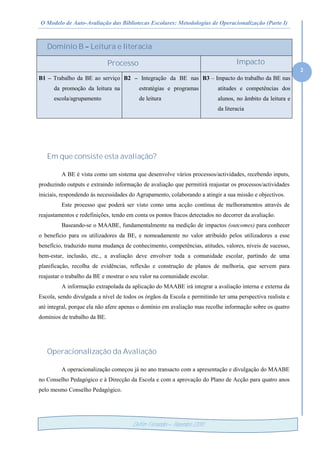 O Modelo de Auto-Avaliação das Bibliotecas Escolares: Metodologias de Operacionalização (Parte I)
2
Delfim Fernandes – Novembro /2010
Domínio B – Leitura e literacia
Processo Impacto
B1 – Trabalho da BE ao serviço
da promoção da leitura na
escola/agrupamento
B2 – Integração da BE nas
estratégias e programas
de leitura
B3 – Impacto do trabalho da BE nas
atitudes e competências dos
alunos, no âmbito da leitura e
da literacia
Em que consiste esta avaliação?
A BE é vista como um sistema que desenvolve vários processos/actividades, recebendo inputs,
produzindo outputs e extraindo informação de avaliação que permitirá reajustar os processos/actividades
iniciais, respondendo às necessidades do Agrupamento, colaborando a atingir a sua missão e objectivos.
Este processo que poderá ser visto como uma acção contínua de melhoramentos através de
reajustamentos e redefinições, tendo em conta os pontos fracos detectados no decorrer da avaliação.
Baseando-se o MAABE, fundamentalmente na medição de impactos (outcomes) para conhecer
o benefício para os utilizadores da BE, e nomeadamente no valor atribuído pelos utilizadores a esse
benefício, traduzido numa mudança de conhecimento, competências, atitudes, valores, níveis de sucesso,
bem-estar, inclusão, etc., a avaliação deve envolver toda a comunidade escolar, partindo de uma
planificação, recolha de evidências, reflexão e construção de planos de melhoria, que servem para
reajustar o trabalho da BE e mostrar o seu valor na comunidade escolar.
A informação extrapolada da aplicação do MAABE irá integrar a avaliação interna e externa da
Escola, sendo divulgada a nível de todos os órgãos da Escola e permitindo ter uma perspectiva realista e
até integral, porque ela não afere apenas o domínio em avaliação mas recolhe informação sobre os quatro
domínios de trabalho da BE.
Operacionalização da Avaliação
A operacionalização começou já no ano transacto com a apresentação e divulgação do MAABE
no Conselho Pedagógico e à Direcção da Escola e com a aprovação do Plano de Acção para quatro anos
pelo mesmo Conselho Pedagógico.
 