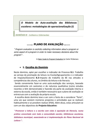 O Modelo de Auto-avaliação das Bibliotecas escolares: metodologias de operacionalização (I)                                                                                                                                                   DOMÍNIO B – Leitura e Literacias PLANO DE AVALIAÇÃO “ Program evaluation is carefully collecting information about a program or some aspect of a program in order to make necessary decisions about the program” .                                             In Basic Guide to Program Evaluation by Carter McNamara 1. Escolha do Domínio Neste domínio, optei por escolher o indicador de Processo B.1- Trabalho ao serviço da promoção da leitura na Escola/Agrupamento e o indicador de Impacto/Outcome B.3-Impacto do trabalho da BE nas atitudes e competências dos alunos, no âmbito da leitura e da literacia.   Sendo conveniente fazer-se uma auto-avaliação dos serviços, baseada essencialmente em outcomes e de natureza qualitativa (como estudos recentes o têm demonstrado) e fazendo ela parte da avaliação interna e externa da escola, então é também necessário que o plano de avaliação se entrecruze com a avaliação da própria escola.   A escolha deste domínio teve a ver com o facto de o considerar “forte”, uma vez que existem inúmeros projectos e actividades que se realizam habitualmente e se prevêem realizar (PAA). Além disso, estas articulam-se com um dos objectivos do Projecto Educativo:  “Promover a leitura e a escrita com vista à aquisição da literacia, numa prática concertada com toda a comunidade escolar, bibliotecas escolares, biblioteca municipal, associando-se à implementação do Plano Nacional de Leitura “. B.1.Trabalho da BE ao serviço da promoção da LeituraFactores críticos de sucessoEvidênciasa)A BE disponibiliza uma colecção variada e adequada aos gostos, interesses e necessidades dos utilizadores..b) A BE identifica novos públicos e adequa a colecção e as práticas às necessidades desses públicos (CEF, EFA, CNO, outros). A BE identifica problemáticas  edificuldades neste domínio e delineia acções e programas que melhorem as situações identificadas. A BE promove acções formativas que ajudem a desenvolver as competências de leitura. A BE incentiva o empréstimodomiciliário. A BE está informada relativamente às linhas de orientação e actividades propostas pelo PNL e desenvolve as acções implicadas na sua aplicação.b) A BE incentiva a leitura informativa, articulando com os departamentos curriculares no desenvolvimento de actividades de ensino - aprendizagem ou em projectos e acções que incentivem a leitura. A BE desenvolve, de formasistemática, actividades no âmbito da promoção da leitura: sessões eclubes de leitura, fóruns, blogs ououtras actividades que associemformas de leitura, de escrita ou decomunicação em diferentesambientes e suportes. A BE promove encontros comescritores ou outros eventos culturais que aproximem os alunos dos livros ou de outros materiais/ambientes e incentivem o gosto pela leitura.c) . A BE incentiva a leitura emambientes digitais explorando aspossibilidades facultadas pela WEB, como o hipertexto, o e-mail, blogs, wikis, slideshare, youtube… A BE organiza e difunde recursos documentais que, associando-se a diferentes temáticas ou projectos, suportam a acção educativa e garantem a transversalidade e o desenvolvimento de competências associadas à leitura. A BE apoia os alunos nas suasescolhas e conhece as novidadesliterárias e de divulgação que melhor se adequam aos seus gostos. Estatísticas de requisição, circulação no agrupamento e uso de recursos relacionados com a leitura. Estatísticas de utilização informalda BE. Estatísticas de utilização da BE para actividades de leitura programada/articulada com outros docentes. Registos de actividades/projectos. Questionário aos docentes (QD2). Questionário aos alunos (QA2). O Modelo aponta para o ideal. A cor lilás estão evidenciados aspectos que neste indicador de processo, devem melhorar. 2- Acções para melhoria/Exemplos Em quatro anos de existência, a Biblioteca da Escola D. Manuel I possui um fundo documental com debilidades/ em algumas áreas, mas às quais se está atento e onde tem havido investimento; mas procurou-se, nos primeiros anos, privilegiar a leitura recreativa e de leitura orientada, para cativar novos leitores.  A Be já disponibiliza no seu blogue referências a e-books  e um ou    outro livro no you-tube, mas pretende ampliar a sua aplicação. 3. Factores de Sucesso (alguns exemplos) a) De acordo com as estatísticas (RBE-2007/08), o total de empréstimos domiciliários foi superior à taxa do concelho e o dobro da taxa nacional.  b) A articulação tem sido sistemática e feita com regularidade com o Departamento de Línguas (Língua Portuguesa e estrangeiras); tem existido alguma articulação com o Departamento de Ciências Sociais e Humanas; Ciências Naturais e tem existido articulação com a Unidade de Multideficência.   Para saber se a BE desempenha ou não um bom serviço, se serve os seus utilizadores e se cumpre globalmente a sua missão, precisa de avaliar os resultados, o impacto, os outcomes. Verificar se estamos realmente a fazer o que pensamos ter planeado fazer quando elaborámos o nosso plano de avaliação.  Escolhi o subdomínio B.3. B.3. Impacto do trabalho da BE nas atitudes e competências dos alunos, no âmbito da leitura e literaciaFactores de sucessoEvidências Os alunos usam o livro e a BE para ler de forma recreativa, para se informar, ou para realizar trabalhos escolares Os alunos, de acordo com o seu ano/cicloano/ciclo de escolaridade,manifestam progressos nas competências de leitura, lendo mais e com maior profundidade. Os alunos desenvolvem trabalhos onde interagem com equipamentos e ambientes informacionais variados, manifestando progressos nas suas competências no âmbito da leitura e da literacia. Os alunos participam activamenteem diferentes actividades associadas à promoção da leitura: clubes de leitura, fóruns de discussão, jornais, blogs, outros. Estatísticas de utilização da BE para actividades de leitura. Estatísticas de requisição domiciliária. Observação da utilização da BE (O3; O4). Trabalhos realizados pelos alunos Análise diacrónica das avaliações dos alunos Questionário aos docentes (QD2). Questionário aos alunos (QA2). 3.Evidências Para avaliar o progresso das competências de leitura dos alunos é possível escolher, por exemplo uma “turma piloto” e avaliar o seu percurso, desde o 1º ciclo (2ºano, por exemplo) até ao final do 2º ou então dentro de cada ciclo, uma vez que se trata de uma escola integrada e procurar estabelecer o desenvolvimento das suas competências leitoras com os hábitos de leitura. No âmbito de uma experiência no ano lectivo anterior, com uma turma de 5º ano que periodicamente ia à biblioteca para ouvir ler, resumir oralmente passagens dos livros e falar dos livros que leram e mais gostaram (actividade “livros fixes”), a verdade é que, no mesmo ano lectivo, e de acordo com a sua professora de Língua Portuguesa, eles evoluíram quanto à qualidade (mais fluência e mais expressividade)  ProfessoresEnvolvimentosdo Professor Bibliotecário e EquipaAlunosDirector               4.Etapas do Processo e Calendarização Encarrega-dos de Educação ConselhoPedagógico Reflexão do Professor Bibliotecário com a equipa acerca do domínio a avaliar – Dezembro 2009  Escolha do domínio com o Director, depois de feita alguma  sensibilização para  todo o processo - Dezembro 2009 Recolha de evidências: organizar e produzir os instrumentos respectivos (observação, aplicação de inquéritos, realização de entrevistas e focus group (aplicável talvez apenas ao 1º ciclo), estatísticas de utilização e de requisições domiciliárias) – Janeiro a Maio 2010 Análise dos dados: reflexão conducente a um levantamento dos pontos fracos e fortes; comparação dos factores críticos de sucesso com os níveis de desempenho; definição do perfil da BE - Janeiro a Junho 2010 Elaboração do Relatório – Julho 2010 Apresentação do Relatório preliminar ao Director - Julho 2010 Apresentação do Relatório Final ao Conselho Pedagógico e Conselho Geral (Relatório de acordo com o Modelo de relatório existente para o efeito) - Julho 2010 Integração da síntese do relatório na avaliação interna e externa da escola. Envio do relatório para RBE Divulgação dos resultados no blogue da Biblioteca e site da Escola – Julho 2010 Preparar a implementação do Plano de Acção com a identificação de metas a atingir e acções para melhoria –Julho /Setembro 2010  “Satisfaction on the part of a user is an outcome. So is dissatisfaction. The Task Force considers simple satisfaction a facile outcome, however, too often unrelated to more substancial outcomes that hew hew more closely to the missions of libraries and the institutions they serve.”(ACRL, 1998)                                                Isabel Maria Pinheiro 