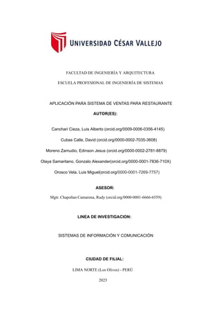 FACULTAD DE INGENIERÍA Y ARQUITECTURA
ESCUELA PROFESIONAL DE INGENIERÍA DE SISTEMAS
APLICACIÓN PARA SISTEMA DE VENTAS PARA RESTAURANTE
AUTOR(ES):
Canchari Cieza, Luis Alberto (orcid.org/0009-0006-0356-4145)
Cubas Calle, David (orcid.org/0000-0002-7035-3608)
Moreno Zamudio, Edinson Jesus (orcid.org/0000-0002-2781-8879)
Olaya Samaritano, Gonzalo Alexander(orcid.org/0000-0001-7836-710X)
Orosco Vela, Luis Miguel(orcid.org/0000-0001-7269-7757)
ASESOR:
Mgtr. Chapoñan Camarena, Rudy (orcid.org/0000-0001-6666-6559)
LINEA DE INVESTIGACION:
SISTEMAS DE INFORMACIÓN Y COMUNICACIÓN
CIUDAD DE FILIAL:
LIMA NORTE (Los Olivos) - PERÚ
2023
 