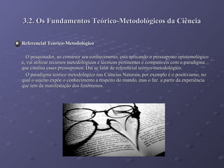 3.2. Os Fundamentos Teórico-Metodológicos da Ciência Referencial Teórico-Metodológico O pesquisador, ao construir seu conhecimento, está aplicando o pressuposto epistemológico e, vai utilizar recursos metodológicos e técnicos pertinentes e compatíveis com o paradigma que catalisa esses pressupostos. Daí se falar de referencial teórico-metodológico. O paradigma teórico metodológico nas Ciências Naturais, por exemplo é o positivismo, no qual o sujeito expõe o conhecimento a respeito do mundo, mas o faz  a partir da experiência que tem da manifestação dos fenômenos.  