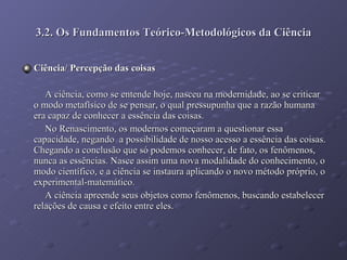 3.2. Os Fundamentos Teórico-Metodológicos da Ciência Ciência/ Percepção das coisas A ciência, como se entende hoje, nasceu na modernidade, ao se criticar o modo metafísico de se pensar, o qual pressupunha que a razão humana era capaz de conhecer a essência das coisas. No Renascimento, os modernos começaram a questionar essa capacidade, negando  a possibilidade de nosso acesso a essência das coisas. Chegando a conclusão que só podemos conhecer, de fato, os fenômenos, nunca as essências. Nasce assim uma nova modalidade do conhecimento, o modo científico, e a ciência se instaura aplicando o novo método próprio, o experimental-matemático. A ciência apreende seus objetos como fenômenos, buscando estabelecer relações de causa e efeito entre eles.  