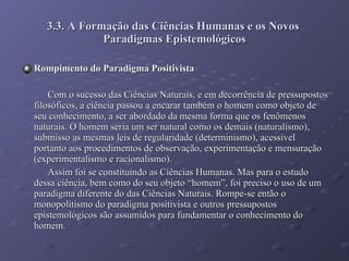 3.3. A Formação das Ciências Humanas e os Novos  Paradigmas Epistemológicos Rompimento do Paradigma Positivista Com o sucesso das Ciências Naturais, e em decorrência de pressupostos filosóficos, a ciência passou a encarar também o homem como objeto de seu conhecimento, a ser abordado da mesma forma que os fenômenos naturais. O homem seria um ser natural como os demais (naturalismo), submisso as mesmas leis de regularidade (determinismo), acessível portanto aos procedimentos de observação, experimentação e mensuração (experimentalismo e racionalismo). Assim foi se constituindo as Ciências Humanas. Mas para o estudo dessa ciência, bem como do seu objeto “homem”, foi preciso o uso de um paradigma diferente do das Ciências Naturais. Rompe-se então o monopolitismo do paradigma positivista e outros pressupostos epistemológicos são assumidos para fundamentar o conhecimento do homem.  