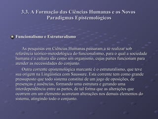 3.3. A Formação das Ciências Humanas e os Novos  Paradigmas Epistemológicos Funcionalismo e Estruturalismo As pesquisas em Ciências Humanas passaram a se realizar sob referência teórico-metodológica do funcionalismo, para o qual a sociedade humana e a cultura são como um organismo, cujas partes funcionam para atender as necessidades do conjunto. Outra corrente epistemológica marcante é o estruturalismo, que teve sua origem na Lingüística com Saussure. Esta corrente tem como grande pressuposto que todo sistema constitui de um jogo de oposições, de presenças e ausências, formando uma estrutura e gerando uma interdependência entre as partes, de tal forma que as alterações que ocorrem em um elemento acarretam alterações nos demais elementos do sistema, atingindo todo o conjunto. 