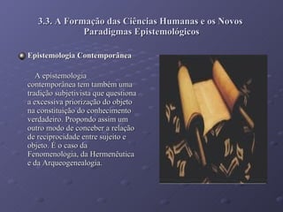 3.3. A Formação das Ciências Humanas e os Novos  Paradigmas Epistemológicos Epistemologia Contemporânea A epistemologia contemporânea tem também uma tradição subjetivista que questiona a excessiva priorização do objeto na constituição do conhecimento verdadeiro. Propondo assim um outro modo de conceber a relação de reciprocidade entre sujeito e objeto. É o caso da Fenomenologia, da Hermenêutica e da Arqueogenealogia.  