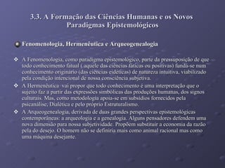 3.3. A Formação das Ciências Humanas e os Novos  Paradigmas Epistemológicos Fenomenologia, Hermenêutica e Arqueogenealogia A Fenomenologia, como paradigma epistemológico, parte da pressuposição de que todo conhecimento fatual ( aquele das ciências fáticas ou positivas) fundá-se num conhecimento originário (das ciências eidéticas) de natureza intuitiva, viabilizado pela condição intencional de nossa consciência subjetiva. A Hermenêutica  vai propor que todo conhecimento é uma interpretação que o sujeito faz a partir das expressões simbólicas das produções humanas, dos signos culturais. Mas, como metodologia apoia-se em subsídios fornecidos pela psicanálise, Dialética e pelo próprio Estruturalismo. A Arqueogenealogia, derivada de duas grandes perspectivas epistemológicas contemporâneas: a arqueologia e a genealogia. Alguns pensadores defendem uma nova dimensão para nossa subjetividade. Propõem substituir a economia da razão pela do desejo. O homem não se definiria mais como animal racional mas como uma máquina desejante. 