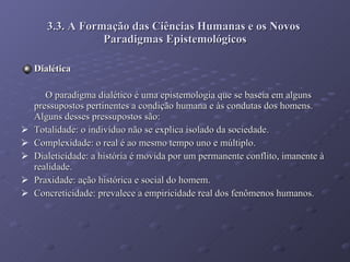 3.3. A Formação das Ciências Humanas e os Novos  Paradigmas Epistemológicos Dialética O paradigma dialético é uma epistemologia que se baseia em alguns pressupostos pertinentes a condição humana e às condutas dos homens. Alguns desses pressupostos são: Totalidade: o indivíduo não se explica isolado da sociedade. Complexidade: o real é ao mesmo tempo uno e múltiplo.  Dialeticidade: a história é movida por um permanente conflito, imanente à realidade. Praxidade: ação histórica e social do homem. Concreticidade: prevalece a empiricidade real dos fenômenos humanos. 