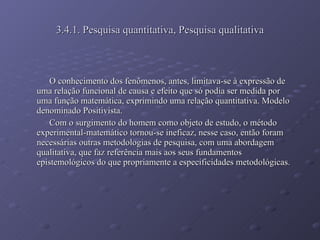 3.4.1. Pesquisa quantitativa, Pesquisa qualitativa O conhecimento dos fenômenos, antes, limitava-se à expressão de uma relação funcional de causa e efeito que só podia ser medida por uma função matemática, exprimindo uma relação quantitativa. Modelo denominado Positivista. Com o surgimento do homem como objeto de estudo, o método experimental-matemático tornou-se ineficaz, nesse caso, então foram necessárias outras metodologias de pesquisa, com uma abordagem qualitativa, que faz referência mais aos seus fundamentos epistemológicos do que propriamente a especificidades metodológicas.  
