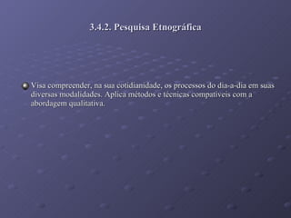 3.4.2. Pesquisa Etnográfica Visa compreender, na sua cotidianidade, os processos do dia-a-dia em suas diversas modalidades. Aplica métodos e técnicas compatíveis com a abordagem qualitativa. 
