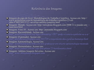 Referência das Imagens: Imagem da capa do livro: Metodologias do Trabalho Científico. Acesso em: http://www.terraofertas.com.br/metodologia-do-trabalho-cientifico-23-ed-isbn-9788524913112--severino-antonio-joaquim.html Imagem: Mundo. Acesso em: http://mixideias.blogspot.com/2008/11/o-mundo-em-suas-mos.html Imagem: Vinci 01. Acesso em: http://psnsaude.blogspot.com/ Imagem: Racionalidade. Acesso em:  http://www.comshalom.org/blog/carmadelio/11027-pode-a-ciencia-controlar-se-a-si-mesma-fascinado-pela-ciencia-o-homem-elevou-a-ate-ocupar-o-lugar-do-sagrado Imagem: O pensador. Acesso em:  http://khalidayusra.blogspot.com/2011/05/o-nascimento-das-ciencias-humanas.html Imagem: Epistemologia. Acesso em:  http://www.mundodastribos.com/pos-graduacao-em-etica-e-epistemologia-mestrado-2011.html Imagem: Hermenêutica. Acesso em:  http://www.ensinai.com.br/capa/disciplinas/22-hermeneutica.html Imagem: Antônio Joaquim Severino. Acesso em:  http://www.oblogdanan.blogspot.com/ 