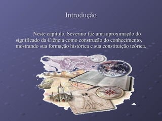 Introdução Neste capítulo, Severino faz uma aproximação do significado da Ciência como construção do conhecimento, mostrando sua formação histórica e sua constituição teórica. 