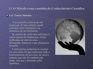 3.1 O Método como caminho do Conhecimento Científico Lei/ Teoria/ Sistema  A lei científica tratá-se de um enunciado de uma relação causal constante entre fenômenos ou elementos de um fenômeno. Se ocorrer de várias leis referentes à vários setores de fenômenos, serem unificadas em uma lei mais abrangente, forma-se o que chamamos de teoria. Várias teorias poderiam se resumir em uma única lei que explicasse todo o funcionamento do universo: tal seria o sistema, que não foi estabelecido ainda, mas que é desejado pelos cientistas. 