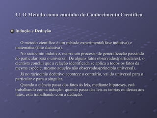 Indução e Dedução O método científico é um método experimental(fase indutiva) e matemático(fase dedutiva). No raciocínio indutivo, ocorre um processo de generalização passando do particular para o universal. De alguns fatos observados(particulares), o cientista conclui que a relação identificada se aplica a todos os fatos da mesma espécie, mesmo aqueles não observados(princípio universal). Já no raciocínio dedutivo acontece o contrário, vai do universal para o particular e para o singular. Quando a ciência passa dos fatos às leis, mediante hipóteses, está trabalhando com a indução; quando passa das leis as teorias ou destas aos fatos, esta trabalhando com a dedução. 3.1 O Método como caminho do Conhecimento Científico 